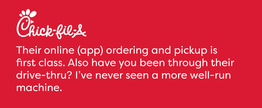 Chick-Fil-A - Their online (app) ordering and pickup is first class. Also have you been through their drive-thru? I've never seen a more well-run machine.