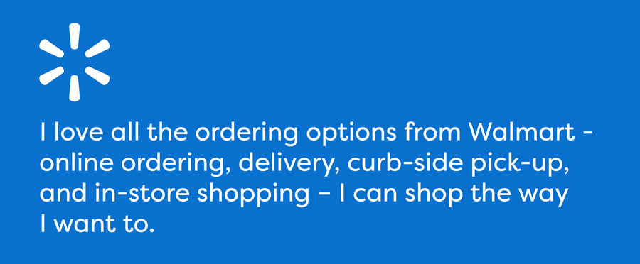 Walmart - I love all the ordering options from Walmart - online ordering, delivery, curb-side pick-up, and in-store shopping – I can shop the way I want to.