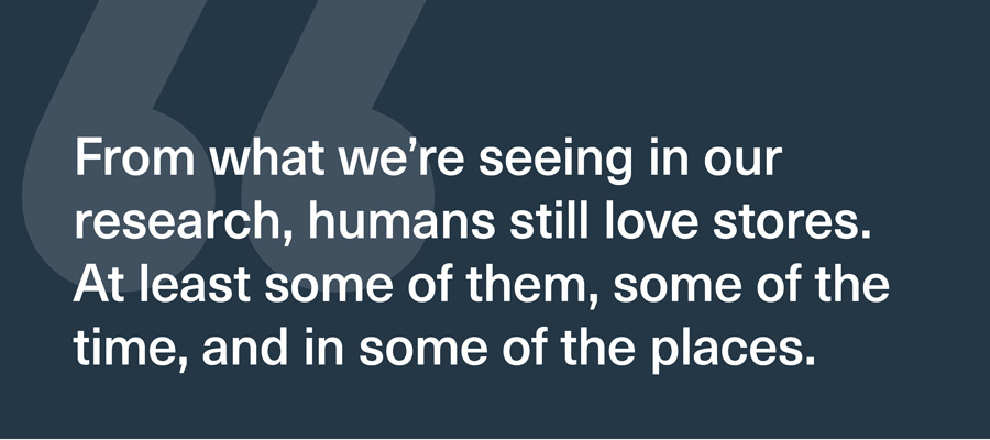 From what we're seeing in our research, humans still love stores. At least some of them, some of the time, and in some of the places.