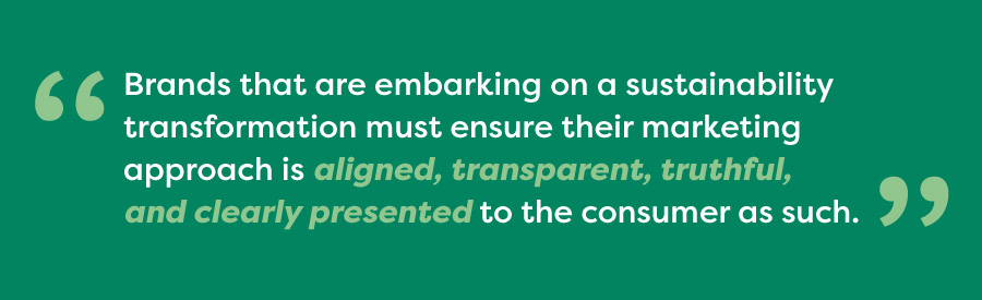 Brands that are embarking on a sustainability transformation must ensure their marketing approach is aligned, transparent, truthful, and clearly presented to the consumer as such.