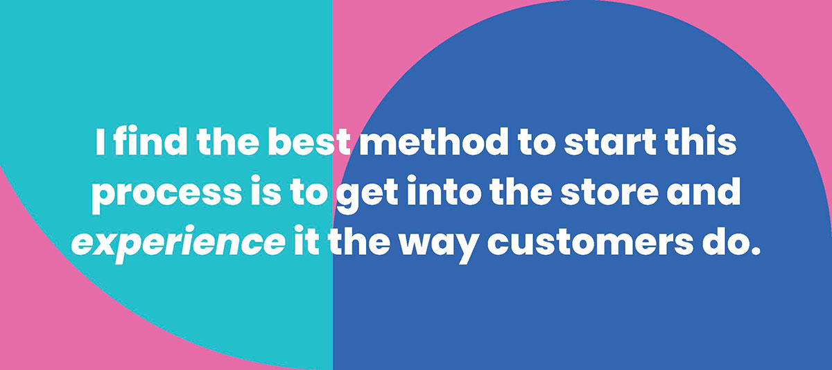 I find the best method to start this process is to get into the store and experience it the way customers do