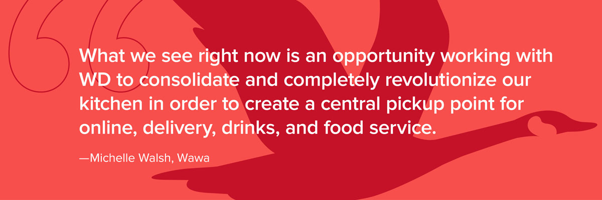 What we see right now is an opportunity working with WD to consolidate and completely revolutionize our kitchen in order to create a central pickup point for online, delivery, drinks, and food service.