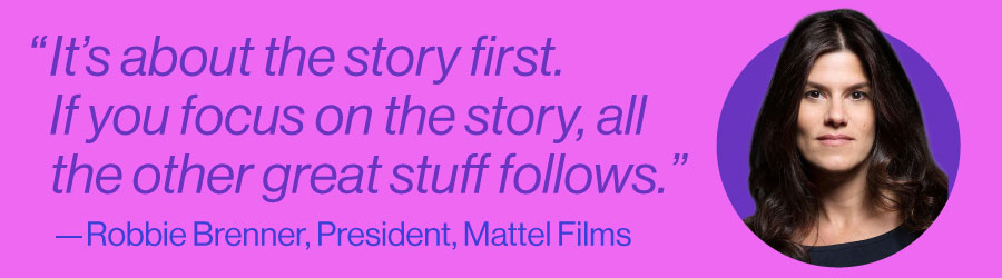 "It's about the story first. If you focus on the story, all the other great stuff follows." - Robbie Brenner, President, Mattel Films