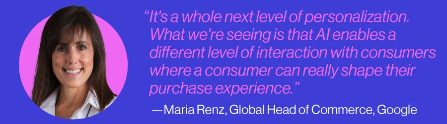 "It's a whole next level of personalization. What we're seeing is that AI enables a different level of interaction with consumers where a consumer can really shape their purchase experience." - Maria Renz, Global Head of Commerce, Google
