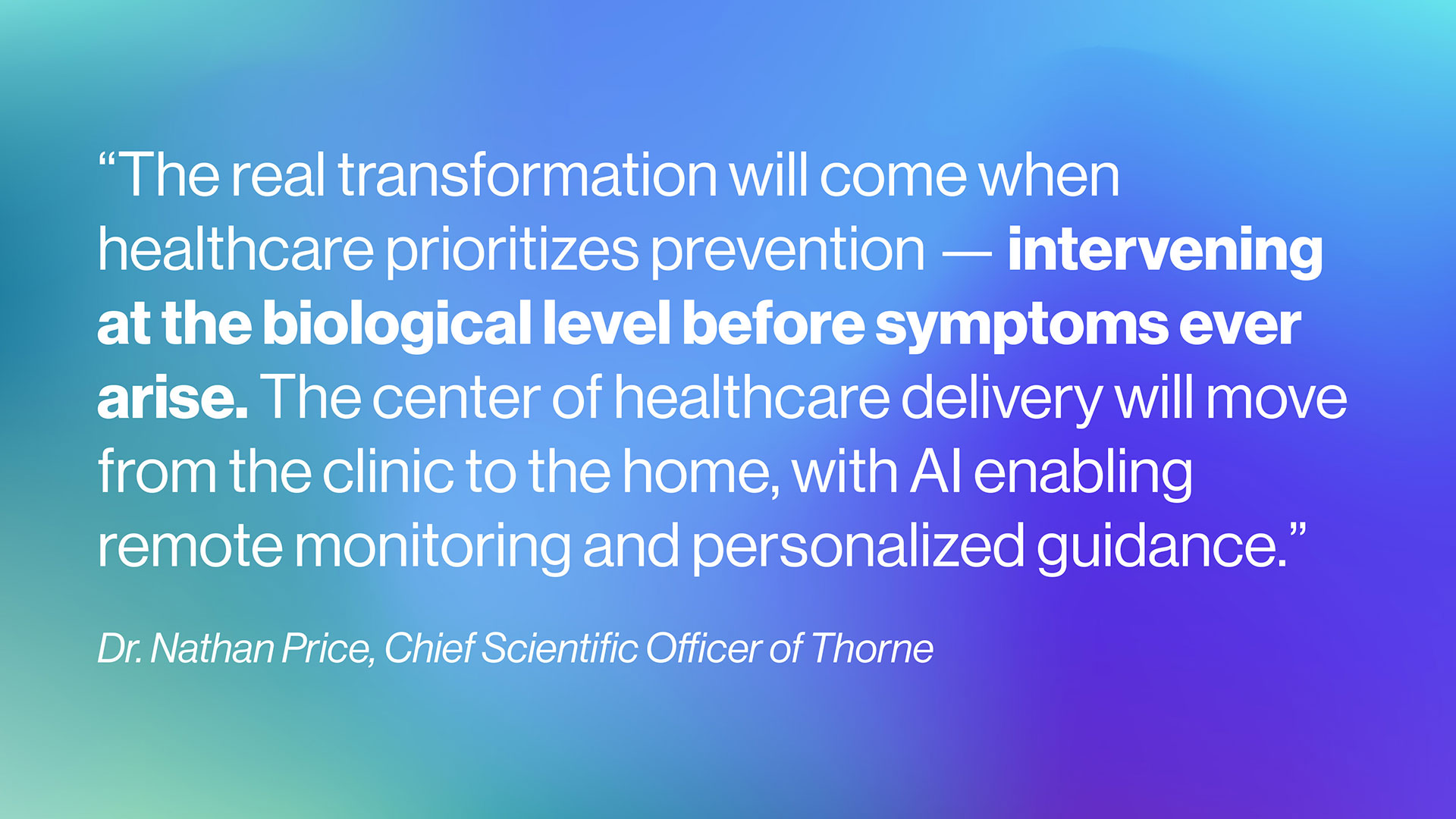 The real transformation will come when healthcare prioritizes prevention — intervening at the biological level before symptoms ever arise. The center of healthcare delivery will move from the clinic to the home, with AI enabling remote monitoring and personalized guidance. - Dr. Nathan Price, Chief Scientific Officer of Thorne
