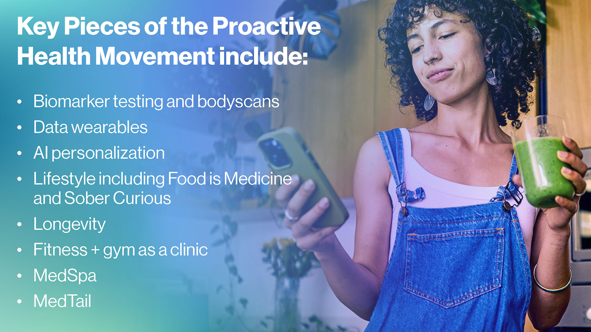 Key Pieces of the Proactive Health Movement Include: -	Biomarker testing and bodyscans -	Data wearables -	AI personalization -	Lifestyle including Food Is Medicine and Sober Curious  -	Longevity -	Fitness + gym as clinic -	MedSpa -	MedTail