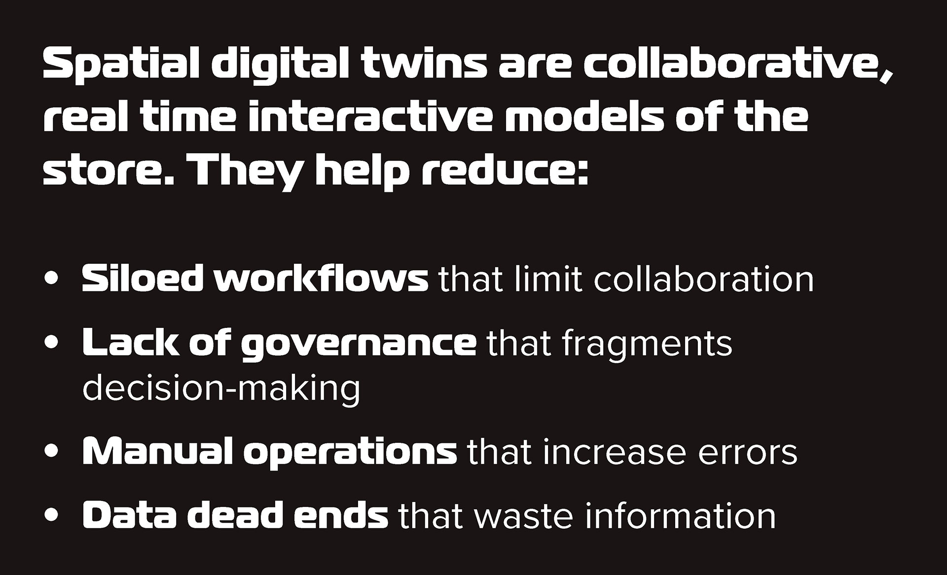 Spatial digital twins are collaborative, real time interactive models of the store. They help reduce: Siloed workflows that limit collaboration. Lack of governance that fragments decision-making. Manual operations that increase errors. Data dead ends that waste information.
